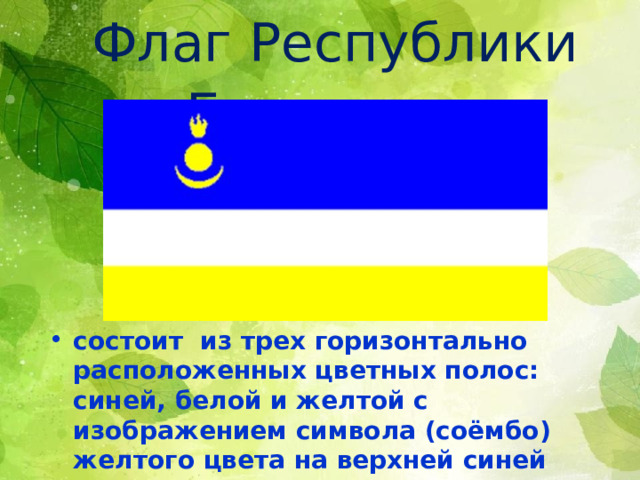  Флаг Республики Бурятия  состоит из трех горизонтально расположенных цветных полос: синей, белой и желтой с изображением символа (соёмбо) желтого цвета на верхней синей полосе у древка. 