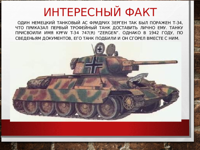 ИНТЕРЕСНЫЙ ФАКТ  ОДИН НЕМЕЦКИЙ ТАНКОВЫЙ АС ФРИДРИХ ЗЕРГЕН ТАК БЫЛ ПОРАЖЕН Т-34, ЧТО ПРИКАЗАЛ ПЕРВЫЙ ТРОФЕЙНЫЙ ТАНК ДОСТАВИТЬ ЛИЧНО ЕМУ. ТАНКУ ПРИСВОИЛИ ИМЯ KPFW T-34 747(R) “ZERGEN” . ОДНАКО В 1942 ГОДУ, ПО СВЕДЕНЬЯМ ДОКУМЕНТОВ, ЕГО ТАНК ПОДБИЛИ И ОН СГОРЕЛ ВМЕСТЕ С НИМ.   