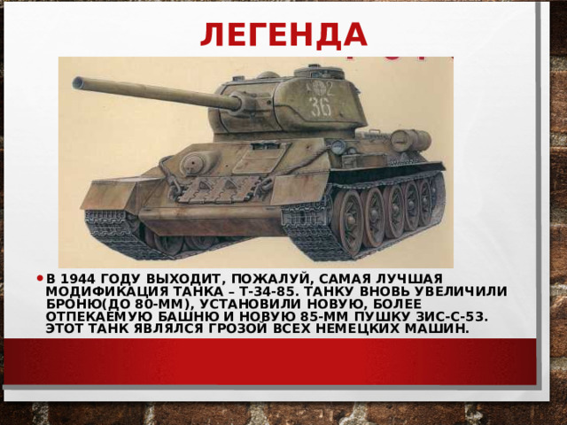 ЛЕГЕНДА В 1944 ГОДУ ВЫХОДИТ, ПОЖАЛУЙ, САМАЯ ЛУЧШАЯ МОДИФИКАЦИЯ ТАНКА – Т-34-85. ТАНКУ ВНОВЬ УВЕЛИЧИЛИ БРОНЮ(ДО 80-ММ), УСТАНОВИЛИ НОВУЮ, БОЛЕЕ ОТПЕКАЕМУЮ БАШНЮ И НОВУЮ 85-ММ ПУШКУ ЗИС-С-53. ЭТОТ ТАНК ЯВЛЯЛСЯ ГРОЗОЙ ВСЕХ НЕМЕЦКИХ МАШИН.  