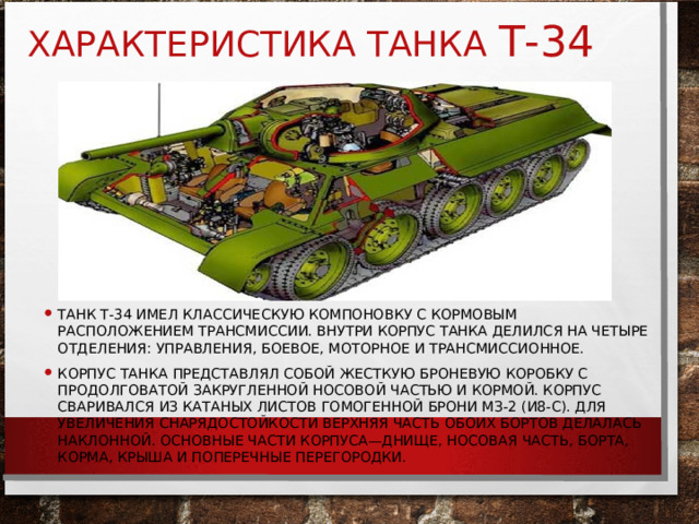 ХАРАКТЕРИСТИКА ТАНКА Т-34 ТАНК Т-34 ИМЕЛ КЛАССИЧЕСКУЮ КОМПОНОВКУ С КОРМОВЫМ РАСПОЛОЖЕНИЕМ ТРАНСМИССИИ. ВНУТРИ КОРПУС ТАНКА ДЕЛИЛСЯ НА ЧЕТЫРЕ ОТДЕЛЕНИЯ: УПРАВЛЕНИЯ, БОЕВОЕ, МОТОРНОЕ И ТРАНСМИССИОННОЕ. КОРПУС ТАНКА ПРЕДСТАВЛЯЛ СОБОЙ ЖЕСТКУЮ БРОНЕВУЮ КОРОБКУ С ПРОДОЛГОВАТОЙ ЗАКРУГЛЕННОЙ НОСОВОЙ ЧАСТЬЮ И КОРМОЙ. КОРПУС СВАРИВАЛСЯ ИЗ КАТАНЫХ ЛИСТОВ ГОМОГЕННОЙ БРОНИ МЗ-2 (И8-С). ДЛЯ УВЕЛИЧЕНИЯ СНАРЯДОСТОЙКОСТИ ВЕРХНЯЯ ЧАСТЬ ОБОИХ БОРТОВ ДЕЛАЛАСЬ НАКЛОННОЙ. ОСНОВНЫЕ ЧАСТИ КОРПУСА—ДНИЩЕ, НОСОВАЯ ЧАСТЬ, БОРТА, КОРМА, КРЫША И ПОПЕРЕЧНЫЕ ПЕРЕГОРОДКИ. 