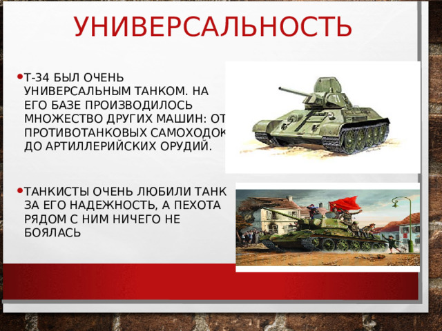 УНИВЕРСАЛЬНОСТЬ Т-34 БЫЛ ОЧЕНЬ УНИВЕРСАЛЬНЫМ ТАНКОМ. НА ЕГО БАЗЕ ПРОИЗВОДИЛОСЬ МНОЖЕСТВО ДРУГИХ МАШИН: ОТ ПРОТИВОТАНКОВЫХ САМОХОДОК ДО АРТИЛЛЕРИЙСКИХ ОРУДИЙ.  ТАНКИСТЫ ОЧЕНЬ ЛЮБИЛИ ТАНК ЗА ЕГО НАДЕЖНОСТЬ, А ПЕХОТА РЯДОМ С НИМ НИЧЕГО НЕ БОЯЛАСЬ 