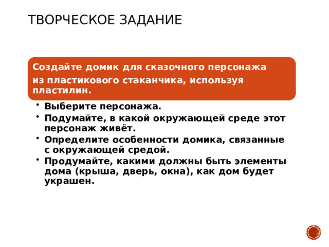 Творческое Задание Создайте домик для сказочного персонажа из пластикового стаканчика, используя пластилин. Выберите персонажа. Подумайте, в какой окружающей среде этот персонаж живёт. Определите особенности домика, связанные с окружающей средой. Продумайте, какими должны быть элементы дома (крыша, дверь, окна), как дом будет украшен. Выберите персонажа. Подумайте, в какой окружающей среде этот персонаж живёт. Определите особенности домика, связанные с окружающей средой. Продумайте, какими должны быть элементы дома (крыша, дверь, окна), как дом будет украшен.  