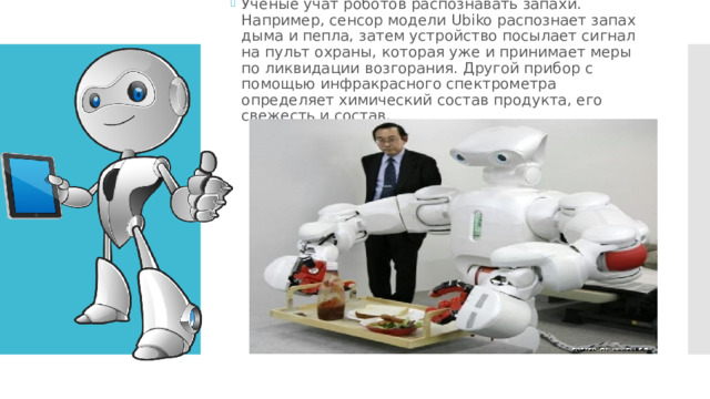 Ученые учат роботов распознавать запахи. Например, сенсор модели Ubiko распознает запах дыма и пепла, затем устройство посылает сигнал на пульт охраны, которая уже и принимает меры по ликвидации возгорания. Другой прибор с помощью инфракрасного спектрометра определяет химический состав продукта, его свежесть и состав. 