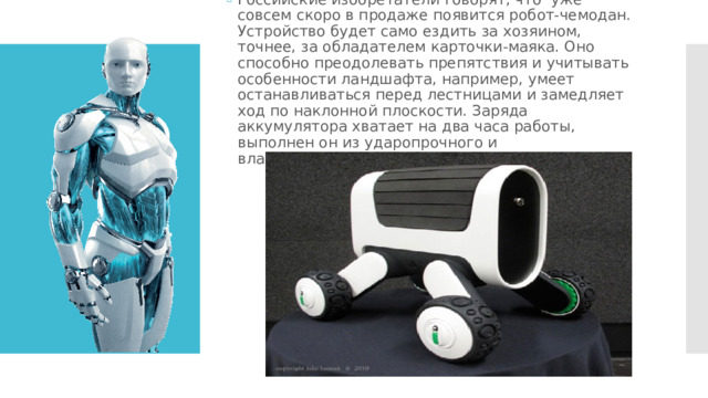 Российские изобретатели говорят, что уже совсем скоро в продаже появится робот-чемодан. Устройство будет само ездить за хозяином, точнее, за обладателем карточки-маяка. Оно способно преодолевать препятствия и учитывать особенности ландшафта, например, умеет останавливаться перед лестницами и замедляет ход по наклонной плоскости. Заряда аккумулятора хватает на два часа работы, выполнен он из ударопрочного и влагонепроницаемого материала. 