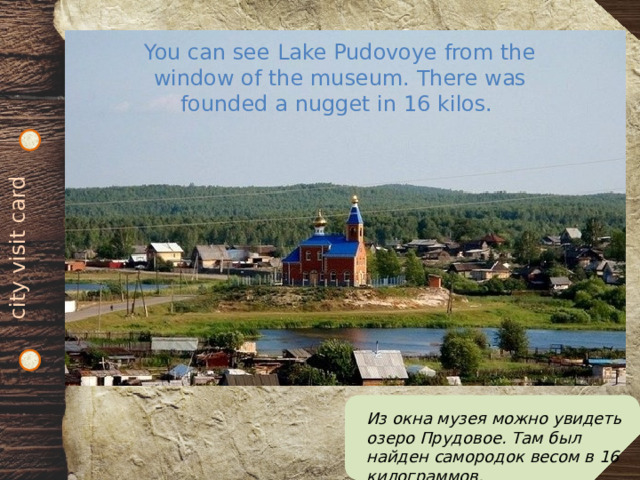 city visit card You can see Lake Pudovoye from the window of the museum. There was founded a nugget in 16 kilos. Из окна музея можно увидеть озеро Прудовое. Там был найден самородок весом в 16 килограммов. 