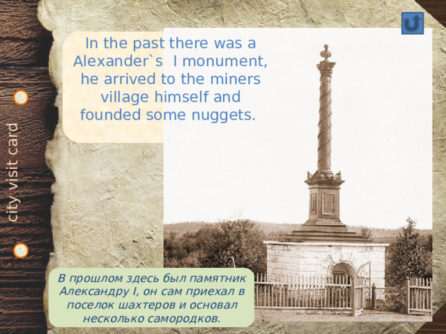 city visit card In the past there was a Alexander`s I monument, he arrived to the miners village himself and founded some nuggets. В прошлом здесь был памятник Александру I, он сам приехал в поселок шахтеров и основал несколько самородков. 