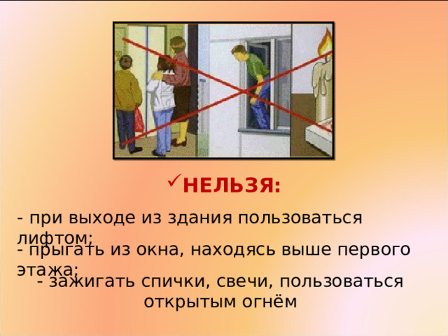 НЕЛЬЗЯ:   -  при выходе из здания пользоваться лифтом; - прыгать из окна, находясь выше первого этажа; - зажигать спички, свечи, пользоваться открытым огнём 