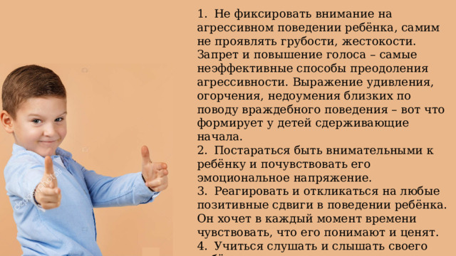 1.  Не фиксировать внимание на агрессивном поведении ребёнка, самим не проявлять грубости, жестокости. Запрет и повышение голоса – самые неэффективные способы преодоления агрессивности. Выражение удивления, огорчения, недоумения близких по поводу враждебного поведения – вот что формирует у детей сдерживающие начала. 2.  Постараться быть внимательными к ребёнку и почувствовать его эмоциональное напряжение. 3.  Реагировать и откликаться на любые позитивные сдвиги в поведении ребёнка. Он хочет в каждый момент времени чувствовать, что его понимают и ценят. 4.  Учиться слушать и слышать своего ребёнка. 5.  Уметь принимать его таким, какой он есть. 6.  Чаще включать в общении тепло, доброе слово, ласковый взгляд. 