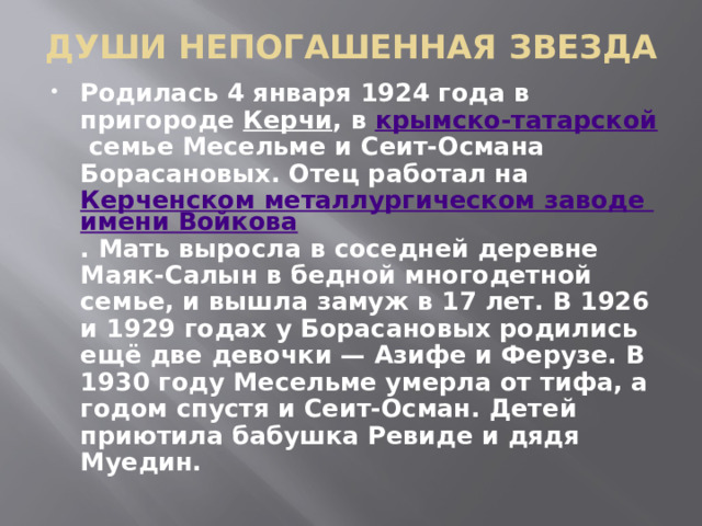 ДУШИ НЕПОГАШЕННАЯ ЗВЕЗДА   Родилась 4 января 1924 года в пригороде  Керчи ,  в крымско-татарской  семье Месельме и Сеит-Османа Борасановых. Отец работал на Керченском металлургическом заводе имени Войкова . Мать выросла в соседней деревне Маяк-Салын в бедной многодетной семье, и вышла замуж в 17 лет. В 1926 и 1929 годах у Борасановых родились ещё две девочки — Азифе и Ферузе. В 1930 году Месельме умерла от тифа, а годом спустя и Сеит-Осман. Детей приютила бабушка Ревиде и дядя Муедин. 