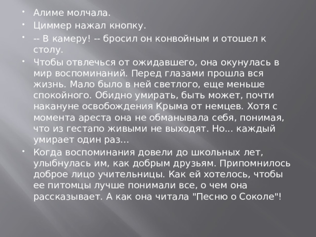 Алиме молчала. Циммер нажал кнопку. -- В камеру! -- бросил он конвойным и отошел к столу. Чтобы отвлечься от ожидавшего, она окунулась в мир воспоминаний. Перед глазами прошла вся жизнь. Мало было в ней светлого, еще меньше спокойного. Обидно умирать, быть может, почти накануне освобождения Крыма от немцев. Хотя с момента ареста она не обманывала себя, понимая, что из гестапо живыми не выходят. Но... каждый умирает один раз... Когда воспоминания довели до школьных лет, улыбнулась им, как добрым друзьям. Припомнилось доброе лицо учительницы. Как ей хотелось, чтобы ее питомцы лучше понимали все, о чем она рассказывает. А как она читала 