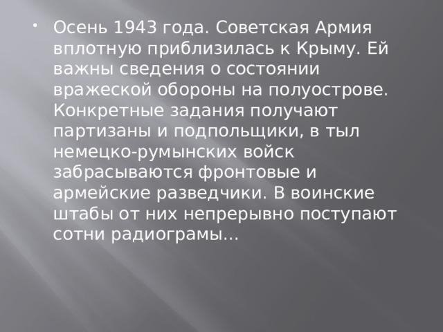 Осень 1943 года. Советская Армия вплотную приблизилась к Крыму. Ей важны сведения о состоянии вражеской обороны на полуострове. Конкретные задания получают партизаны и подпольщики, в тыл немецко-румынских войск забрасываются фронтовые и армейские разведчики. В воинские штабы от них непрерывно поступают сотни радиограмы... 