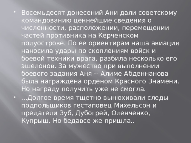 Восемьдесят донесений Ани дали советскому командованию ценнейшие сведения о численности, расположении, перемещении частей противника на Керченском полуострове. По ее ориентирам наша авиация наносила удары по скоплениям войск и боевой техники врага, разбила несколько его эшелонов. За мужество при выполнении боевого задания Аня -- Алиме Абденнанова была награждена орденом Красного Знамени. Но награду получить уже не смогла. ...Долгое время тщетно вынюхивали следы подпольщиков гестаповец Михельсон и предатели Зуб, Дубогрей, Оленченко, Купрыш. Но бедавсе же пришла.. 