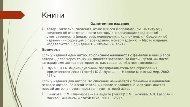 Книги Однотомное издание Автор. Заглавие: сведения, относящиеся к заглавию (см. на титуле) / сведения об ответственности (авторы); последующие сведения об ответственности (редакторы, переводчики, коллективы). – Сведения об издании (информация о переиздании, номер издания). – Место издания: Издательство, Год издания. – Объем. – (Серия). Примеры: Если у издания один автор, то описание начинается с фамилии и инициалов автора. Далее через точку «.» пишется заглавие. За косой чертой «/» после заглавия имя автора повторяется, как сведение об ответственности.  Лукаш, Ю.А. Индивидуальный предприниматель без образования юридического лица [Текст] / Ю.А. Лукаш. – Москва: Книжный мир, 2002. – 457 с. Если у издания два автора, то описание начинается с фамилии и инициалов первого автора. За косой чертой «/» после заглавия сначала указывается первый автор, а потом через запятую – второй автор.  Бычкова, С.М. Планирование в аудите [Текст]/ С.М. Бычкова, А.В. Газорян.-Москва: Финансы и статистика, 2001. – 263 с. 