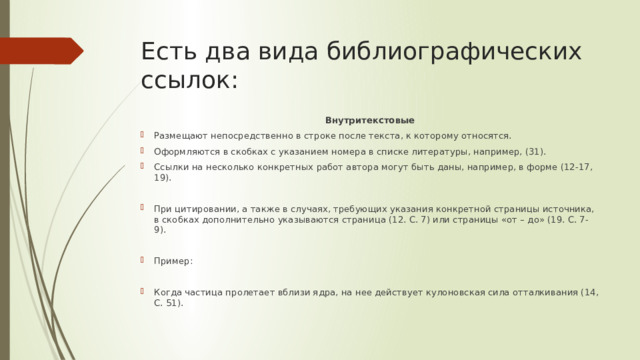 Есть два вида библиографических ссылок: Внутритекстовые Размещают непосредственно в строке после текста, к которому относятся. Оформляются в скобках с указанием номера в списке литературы, например, (31). Ссылки на несколько конкретных работ автора могут быть даны, например, в форме (12-17, 19). При цитировании, а также в случаях, требующих указания конкретной страницы источника, в скобках дополнительно указываются страница (12. С. 7) или страницы «от – до» (19. С. 7-9). Пример: Когда частица пролетает вблизи ядра, на нее действует кулоновская сила отталкивания (14, С. 51). 