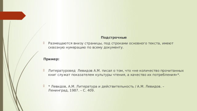 Подстрочные Размещаются внизу страницы, под строками основного текста, имеют сквозную нумерацию по всему документу. Пример: Литературовед Левидов А.М. писал о том, что «не количество прочитанных книг служат показателем культуры чтения, а качество их потребления»*. * Левидов, А.М. Литература и действительность / А.М. Левидов. – Ленинград, 1987. – С. 409. 