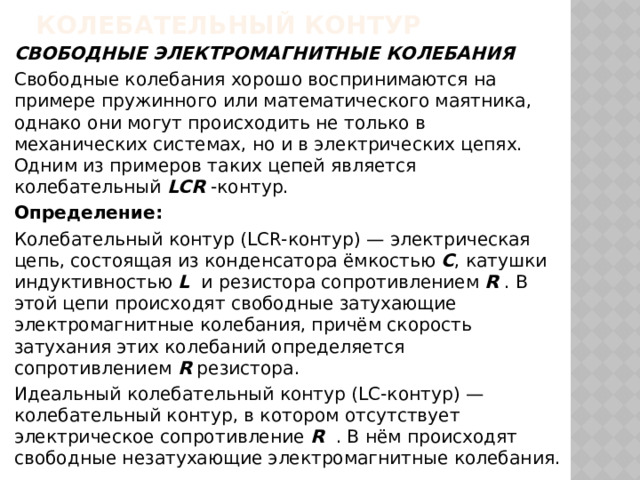 Колебательный контур СВОБОДНЫЕ ЭЛЕКТРОМАГНИТНЫЕ КОЛЕБАНИЯ Свободные колебания хорошо воспринимаются на примере пружинного или математического маятника, однако они могут происходить не только в механических системах, но и в электрических цепях. Одним из примеров таких цепей является колебательный LCR -контур. Определение: Колебательный контур (LCR-контур) — электрическая цепь, состоящая из конденсатора ёмкостью C , катушки индуктивностью L и резистора сопротивлением R . В этой цепи происходят свободные затухающие электромагнитные колебания, причём скорость затухания этих колебаний определяется сопротивлением R резистора. Идеальный колебательный контур (LC-контур) — колебательный контур, в котором отсутствует электрическое сопротивление R . В нём происходят свободные незатухающие электромагнитные колебания. 
