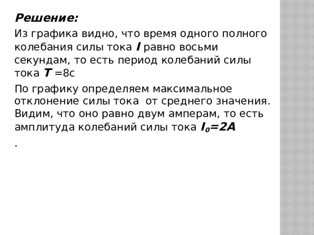 Решение: Из графика видно, что время одного полного колебания силы тока I равно восьми секундам, то есть период колебаний силы тока T =8c По графику определяем максимальное отклонение силы тока от среднего значения. Видим, что оно равно двум амперам, то есть амплитуда колебаний силы тока I 0 =2A . 