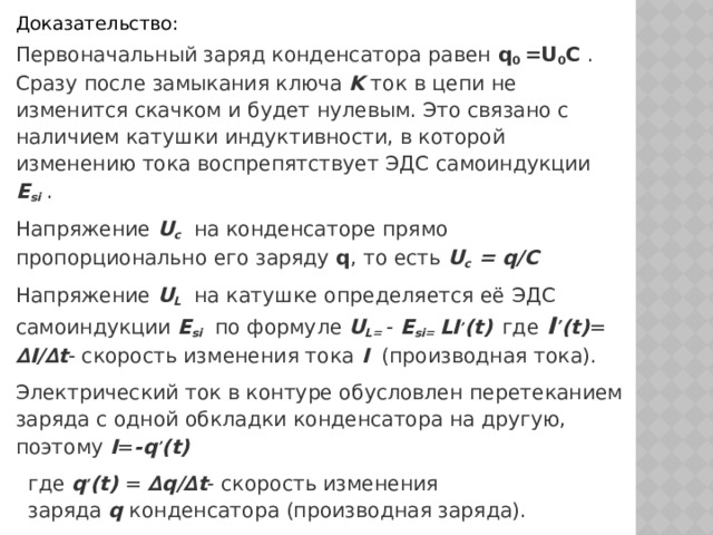 Доказательство: Первоначальный заряд конденсатора равен q 0 =U 0 C  . Сразу после замыкания ключа  K  ток в цепи не изменится скачком и будет нулевым. Это связано с наличием катушки индуктивности, в которой изменению тока воспрепятствует ЭДС самоиндукции  E si  . Напряжение U c    на конденсаторе прямо пропорционально его заряду  q , то есть U c = q/C Напряжение U L    на катушке определяется её ЭДС самоиндукции  E si   по формуле U L= - E si= LI ’ (t)  где I ’ (t) = ∆I/∆t - скорость изменения тока I   (производная тока). Электрический ток в контуре обусловлен перетеканием заряда с одной обкладки конденсатора на другую, поэтому I = -q ’ (t) где  q ’ (t)  = ∆q/∆t - скорость изменения заряда  q  конденсатора (производная заряда). 