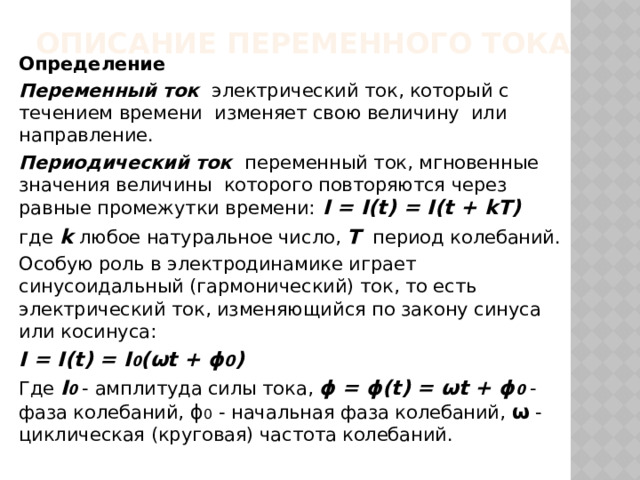 Описание переменного тока Определение Переменный ток электрический ток, который с течением времени изменяет свою величину или направление. Периодический ток переменный ток, мгновенные значения величины которого повторяются через равные промежутки времени:  I = I(t) = I(t + kT) где  k  любое натуральное число, Т  период колебаний. Особую роль в электродинамике играет синусоидальный (гармонический) ток, то есть электрический ток, изменяющийся по закону синуса или косинуса: I = I(t) = I 0 (ωt + ϕ 0 ) Где I 0 - амплитуда силы тока, ϕ = ϕ(t) = ωt + ϕ 0 -фаза колебаний, ϕ 0  - начальная фаза колебаний, ω - циклическая (круговая) частота колебаний. 