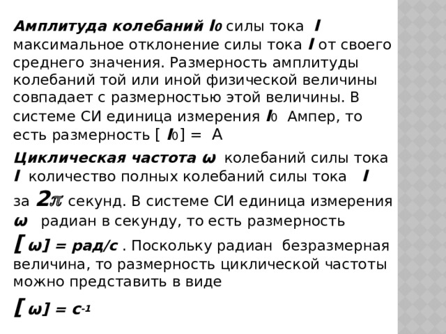 Амплитуда колебаний I 0  силы тока I  максимальное отклонение силы тока I от своего среднего значения. Размерность амплитуды колебаний той или иной физической величины совпадает с размерностью этой величины. В системе СИ единица измерения I 0 Ампер, то есть размерность [  I 0 ] = А Циклическая частота ω колебаний силы тока I количество полных колебаний силы тока I за 2   секунд. В системе СИ единица измерения ω радиан в секунду, то есть размерность [  ω] = рад/с . Поскольку радиан безразмерная величина, то размерность циклической частоты можно представить в виде [  ω] = c -1 