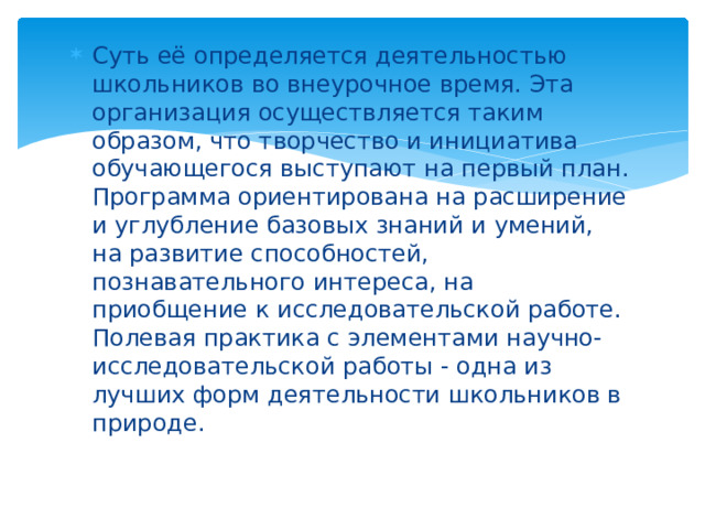 Суть её определяется деятельностью школьников во внеурочное время. Эта организация осуществляется таким образом, что творчество и инициатива обучающегося выступают на первый план. Программа ориентирована на расширение и углубление базовых знаний и умений, на развитие способностей, познавательного интереса, на приобщение к исследовательской работе. Полевая практика с элементами научно-исследовательской работы - одна из лучших форм деятельности школьников в природе. 