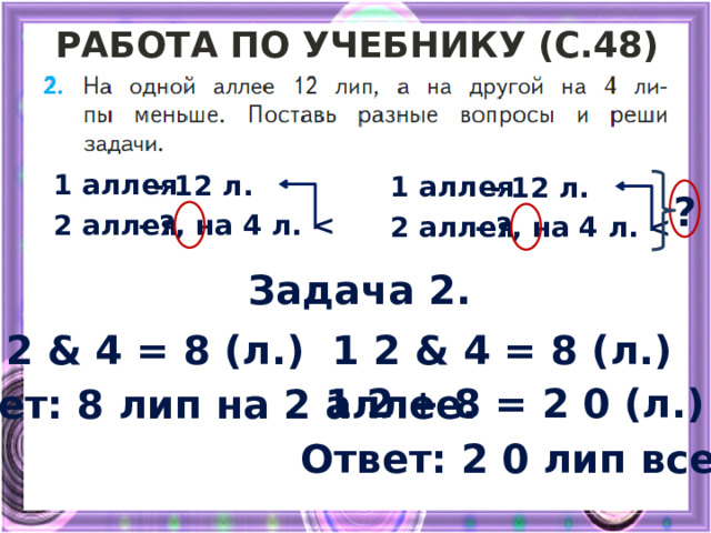 Работа по учебнику (с.48) 1 аллея - 12 л. 1 аллея - 12 л. ? - ? , на 4 л.  2 аллея 2 аллея - ? , на 4 л.  Задача 2. 1 2 & 4 = 8 (л.) 1 2 & 4 = 8 (л.) 1 2 + 8 = 2 0 (л.) Ответ: 8 лип на 2 аллее. Ответ: 2 0 лип всего. 