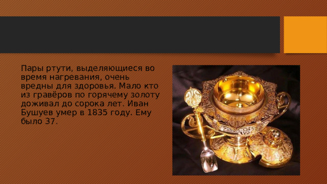 Пары ртути, выделяющиеся во время нагревания, очень вредны для здоровья. Мало кто из гравёров по горячему золоту доживал до сорока лет. Иван Бушуев умер в 1835 году. Ему было 37. 