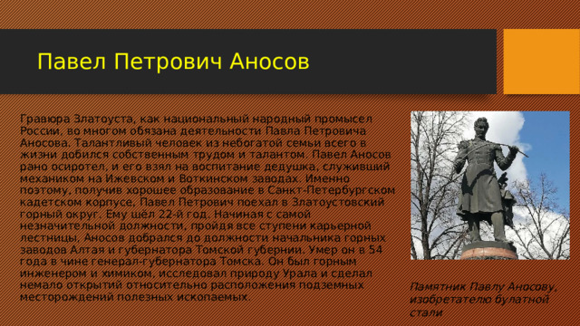 Павел Петрович Аносов Гравюра Златоуста, как национальный народный промысел России, во многом обязана деятельности Павла Петровича Аносова. Талантливый человек из небогатой семьи всего в жизни добился собственным трудом и талантом. Павел Аносов рано осиротел, и его взял на воспитание дедушка, служивший механиком на Ижевском и Воткинском заводах. Именно поэтому, получив хорошее образование в Санкт-Петербургском кадетском корпусе, Павел Петрович поехал в Златоустовский горный округ. Ему шёл 22-й год. Начиная с самой незначительной должности, пройдя все ступени карьерной лестницы, Аносов добрался до должности начальника горных заводов Алтая и губернатора Томской губернии. Умер он в 54 года в чине генерал-губернатора Томска. Он был горным инженером и химиком, исследовал природу Урала и сделал немало открытий относительно расположения подземных месторождений полезных ископаемых. Памятник Павлу Аносову, изобретателю булатной стали 