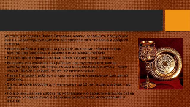 Из того, что сделал Павел Петрович, можно вспомнить следующие факты, характеризующие его как прекрасного человека и доброго хозяина. Аносов добился запрета на ртутное золочение, ибо оно очень вредно для здоровья, и заменил его гальваническим Он сам проектировал станки, облегчающие труд рабочих. Во время его руководства рабочим златоустовского завода ежегодно предоставлялось по два оплачиваемых отпуска – один перед Пасхой и второй летом, во время страды. Павел Петрович добился открытия учебных заведений для детей рабочих. Он установил пособия для мальчиков до 12 лет и для девочек – до 18. По его инициативе работа по исследованию свойств металлов стала вестись упорядоченно, с записями результатов исследований и опытов 