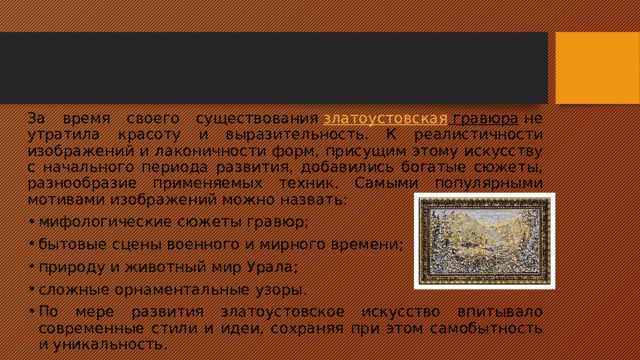 За время своего существования  златоустовская гравюра  не утратила красоту и выразительность. К реалистичности изображений и лаконичности форм, присущим этому искусству с начального периода развития, добавились богатые сюжеты, разнообразие применяемых техник. Самыми популярными мотивами изображений можно назвать: мифологические сюжеты гравюр; бытовые сцены военного и мирного времени; природу и животный мир Урала; сложные орнаментальные узоры. По мере развития златоустовское искусство впитывало современные стили и идеи, сохраняя при этом самобытность и уникальность. 