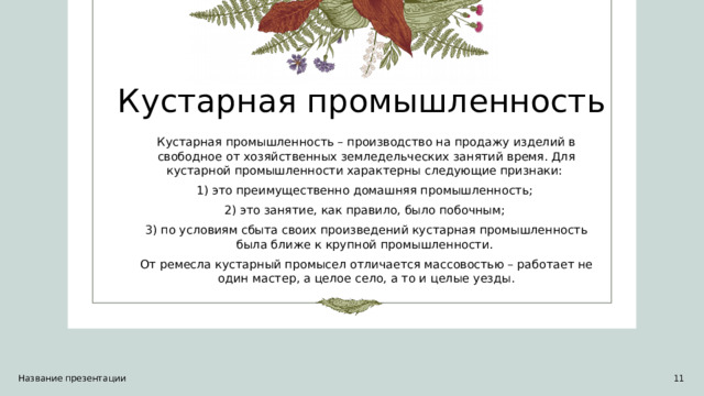 Кустарная промышленность Кустарная промышленность – производство на продажу изделий в свободное от хозяйственных земледельческих занятий время. Для кустарной промышленности характерны следующие признаки: 1) это преимущественно домашняя промышленность; 2) это занятие, как правило, было побочным; 3) по условиям сбыта своих произведений кустарная промышленность была ближе к крупной промышленности. От ремесла кустарный промысел отличается массовостью – работает не один мастер, а целое село, а то и целые уезды. Название презентации 1 