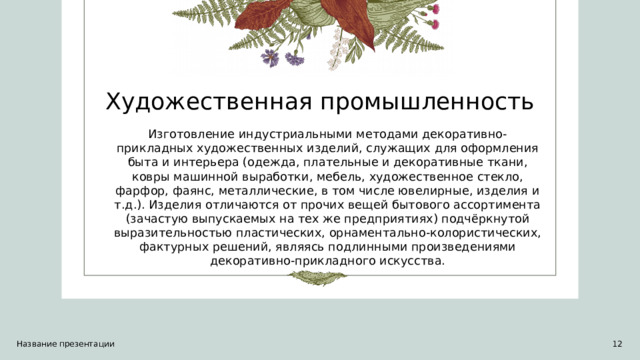 Художественная промышленность Изготовление индустриальными методами декоративно-прикладных художественных изделий, служащих для оформления быта и интерьера (одежда, плательные и декоративные ткани, ковры машинной выработки, мебель, художественное стекло, фарфор, фаянс, металлические, в том числе ювелирные, изделия и т.д.). Изделия отличаются от прочих вещей бытового ассортимента (зачастую выпускаемых на тех же предприятиях) подчёркнутой выразительностью пластических, орнаментально-колористических, фактурных решений, являясь подлинными произведениями декоративно-прикладного искусства. Название презентации 1 