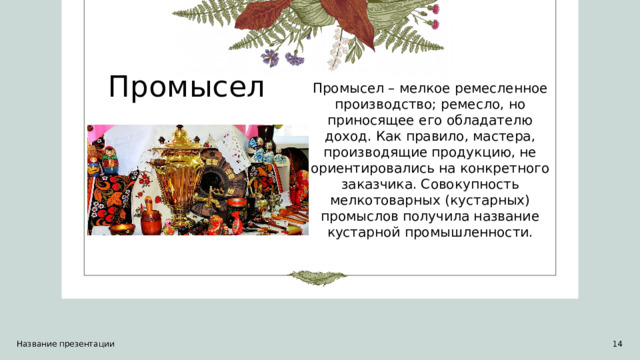 Промысел Промысел – мелкое ремесленное производство; ремесло, но приносящее его обладателю доход. Как правило, мастера, производящие продукцию, не ориентировались на конкретного заказчика. Совокупность мелкотоварных (кустарных) промыслов получила название кустарной промышленности. Название презентации 1 