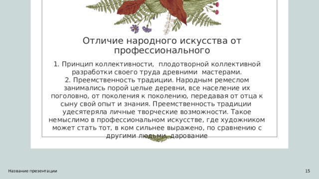 Отличие народного искусства от профессионального   1. Принцип коллективности,  плодотворной коллективной разработки своего труда древними мастерами.  2. Преемственность традиции. Народным ремеслом занимались порой целые деревни, все население их поголовно, от поколения к поколению, передавая от отца к сыну свой опыт и знания. Преемственность традиции удесятеряла личные творческие возможности. Такое немыслимо в профессиональном искусстве, где художником может стать тот, в ком сильнее выражено, по сравнению с другими людьми, дарование Название презентации 1 