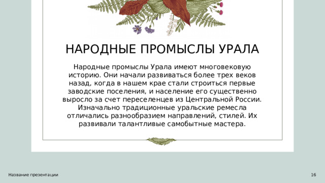 НАРОДНЫЕ ПРОМЫСЛЫ УРАЛА Народные промыслы Урала имеют многовековую историю. Они начали развиваться более трех веков назад, когда в нашем крае стали строиться первые заводские поселения, и население его существенно выросло за счет переселенцев из Центральной России. Изначально традиционные уральские ремесла отличались разнообразием направлений, стилей. Их развивали талантливые самобытные мастера. Название презентации 1 