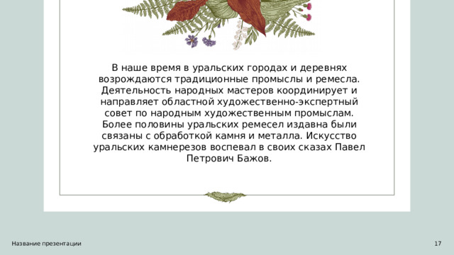 В наше время в уральских городах и деревнях возрождаются традиционные промыслы и ремесла. Деятельность народных мастеров координирует и направляет областной художественно-экспертный совет по народным художественным промыслам. Более половины уральских ремесел издавна были связаны с обработкой камня и металла. Искусство уральских камнерезов воспевал в своих сказах Павел Петрович Бажов. Название презентации 1 