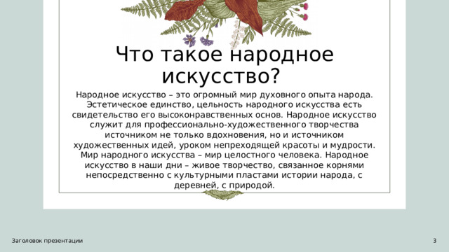 Что такое народное искусство?  Народное искусство – это огромный мир духовного опыта народа. Эстетическое единство, цельность народного искусства есть свидетельство его высоконравственных основ. Народное искусство служит для профессионально-художественного творчества источником не только вдохновения, но и источником художественных идей, уроком непреходящей красоты и мудрости. Мир народного искусства – мир целостного человека. Народное искусство в наши дни – живое творчество, связанное корнями непосредственно с культурными пластами истории народа, с деревней, с природой. Заголовок презентации 1 1 