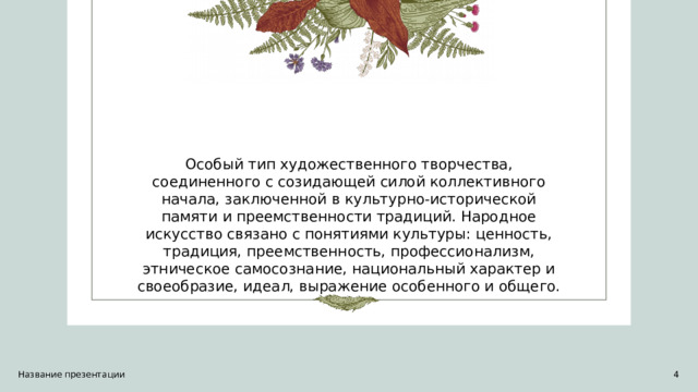 Особый тип художественного творчества, соединенного с созидающей силой коллективного начала, заключенной в культурно-исторической памяти и преемственности традиций. Народное искусство связано с понятиями культуры: ценность, традиция, преемственность, профессионализм, этническое самосознание, национальный характер и своеобразие, идеал, выражение особенного и общего. Название презентации 1 