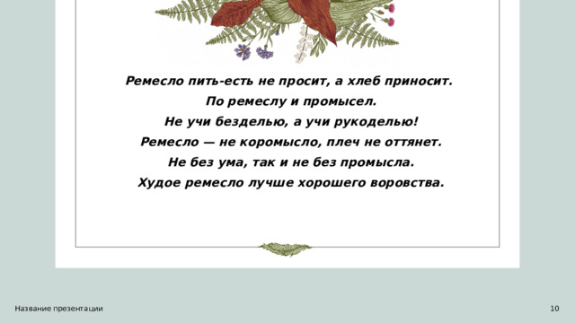 Ремесло пить-есть не просит, а хлеб приносит. По ремеслу и промысел.  Не учи безделью, а учи рукоделью! Ремесло — не коромысло, плеч не оттянет.  Не без ума, так и не без промысла. Худое ремесло лучше хорошего воровства. Название презентации 1 