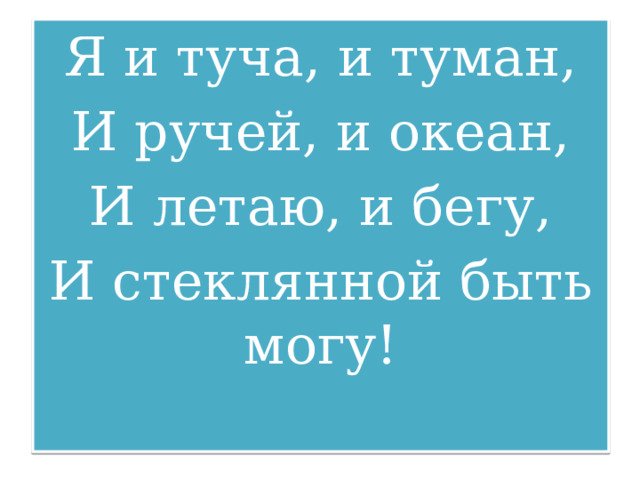 Я и туча, и туман, И ручей, и океан, И летаю, и бегу, И стеклянной быть могу! 