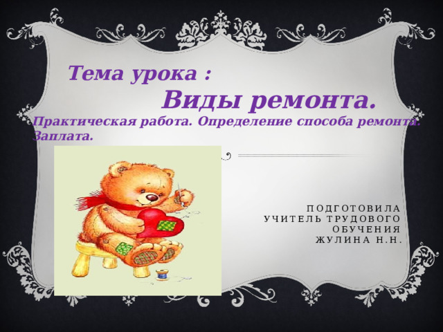  Тема урока :  Виды ремонта. Практическая работа. Определение способа ремонта. Заплата. Подготовила  учитель трудового обучения  Жулина Н.Н. 