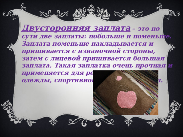 Двусторонняя заплата  – это по сути две заплаты: побольше и поменьше. Заплата поменьше накладывается и пришивается с изнаночной стороны, затем с лицевой пришивается большая заплата. Такая заплатка очень прочная и применяется для ремонта рабочей одежды, спортивного инвентаря и т. п. 