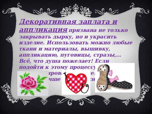 Декоративная заплата и аппликация  призвана не только закрывать дырку, но и украсить изделие. Использовать можно любые ткани и материалы, вышивку, аппликацию, пуговицы, стразы,… Всё, что душа пожелает! Если подойти к этому процессу с душой, то отремонтированное изделие станет только лучше и интереснее. 