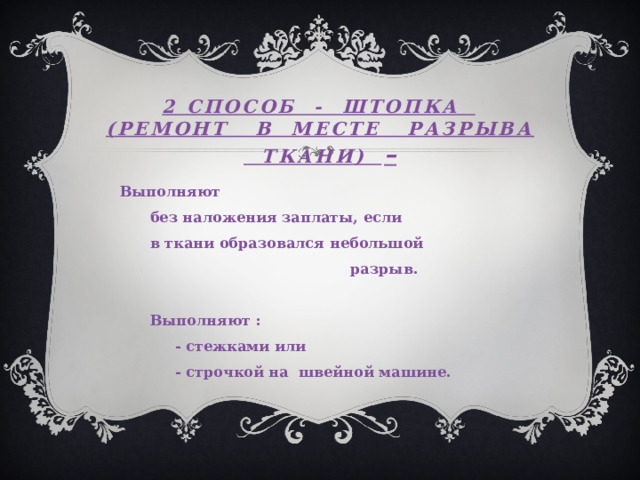 2 способ - ШТОПКА  (РЕМОНТ В МЕСТЕ РАЗРЫВА ТКАНИ) – Выполняют  без наложения заплаты, если  в ткани образовался небольшой  разрыв.   Выполняют :  - стежками или  - строчкой на швейной машине. 