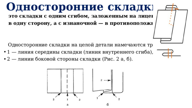 Односторонние складки-  это складки с одним сгибом, заложенным на ли­цевой стороне  в одну сторону, а с изнаночной — в противоположную.  Односторонние складки на целой детали наме­чаются тремя линиями: 1 — линия середины складки (линия внутреннего сгиба), 2 — линии бо­ковой стороны складки (Рис. 2 а, б). 