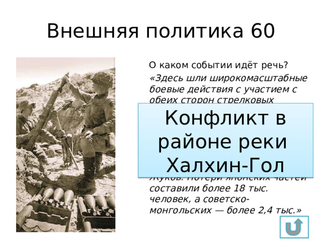Внешняя политика 60 О каком событии идёт речь? «Здесь шли широкомасштабные боевые действия с участием с обеих сторон стрелковых дивизий, танковых бригад, авиации. Советские лётчики впервые применили реактивные снаряды —прототипы снарядов для «Катюш». Частями Красной Армии командовал комкор Г.К. Жуков. Потери японских частей составили более 18 тыс. человек, а советско-монгольских — более 2,4 тыс.» Конфликт в районе реки Халхин-Гол 
