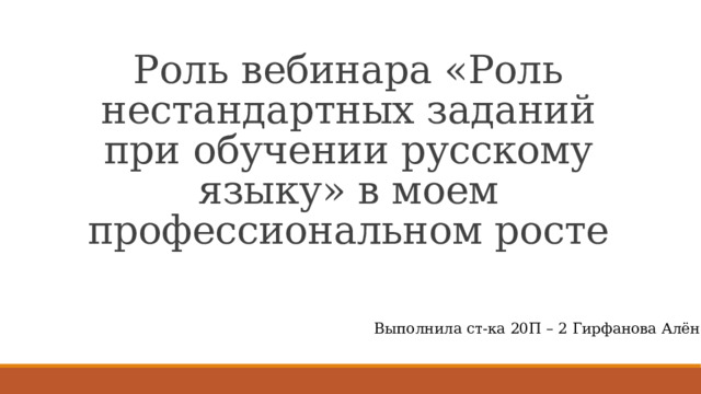 Роль вебинара «Роль нестандартных заданий при обучении русскому языку» в моем профессиональном росте Выполнила ст-ка 20П – 2 Гирфанова Алёна 