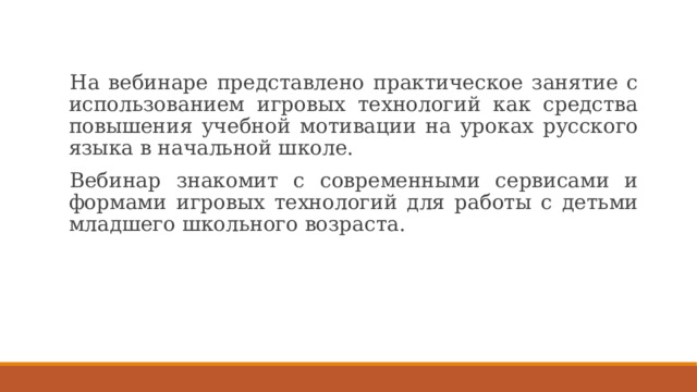 На вебинаре представлено практическое занятие с использованием игровых технологий как средства повышения учебной мотивации на уроках русского языка в начальной школе. Вебинар знакомит с современными сервисами и формами игровых технологий для работы с детьми младшего школьного возраста. 