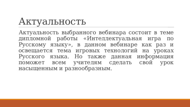 Актуальность Актуальность выбранного вебинара состоит в теме дипломной работы «Интеллектуальная игра по Русскому языку», в данном вебинаре как раз и освещается тема игровых технологий на уроках Русского языка. Но также данная информация поможет всем учителям сделать свой урок насыщенным и разнообразным. 