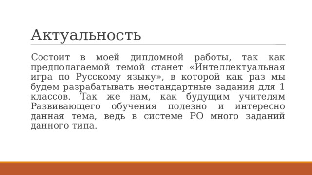 Актуальность Состоит в моей дипломной работы, так как предполагаемой темой станет «Интеллектуальная игра по Русскому языку», в которой как раз мы будем разрабатывать нестандартные задания для 1 классов. Так же нам, как будущим учителям Развивающего обучения полезно и интересно данная тема, ведь в системе РО много заданий данного типа. 